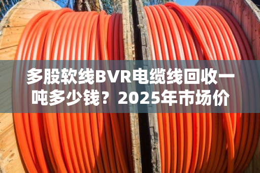 多股软线BVR电缆线回收一吨多少钱？2025年市场价位深度拆解，别被低价坑了！