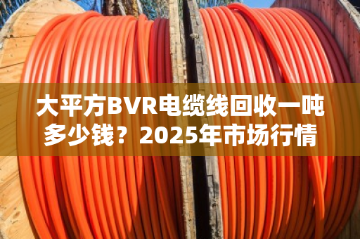大平方BVR电缆线回收一吨多少钱?2025年市场行情与前景深度解析 大平方BVR电缆线回收一吨多少钱?2025年市场行情与前景深度解析