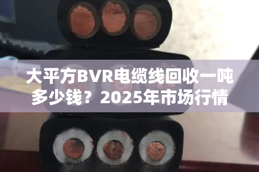 大平方BVR电缆线回收一吨多少钱?2025年市场行情与前景深度解析 大平方BVR电缆线回收一吨多少钱?2025年市场行情与前景深度解析