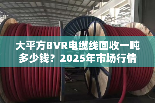 大平方BVR电缆线回收一吨多少钱？2025年市场行情与前景深度解析