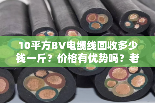 10平方BV电缆线回收多少钱一斤？价格有优势吗？老电工说实话