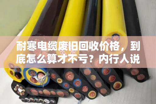 耐寒电缆废旧回收价格，到底怎么算才不亏？内行人说透门道