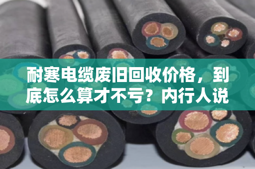 耐寒电缆废旧回收价格，到底怎么算才不亏？内行人说透门道