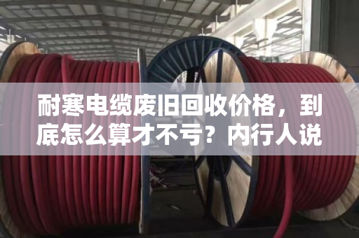 耐寒电缆废旧回收价格，到底怎么算才不亏？内行人说透门道