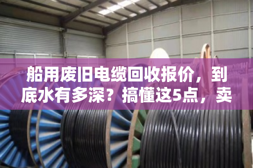 船用废旧电缆回收报价,到底水有多深?搞懂这5点,卖货不吃亏 船用废旧电缆回收报价,到底水有多深?搞懂这5点,卖货不吃亏