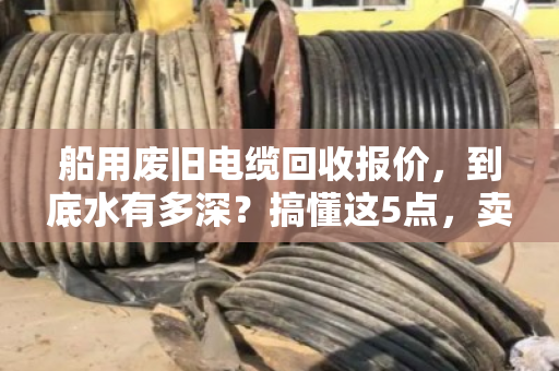 船用废旧电缆回收报价,到底水有多深?搞懂这5点,卖货不吃亏 船用废旧电缆回收报价,到底水有多深?搞懂这5点,卖货不吃亏