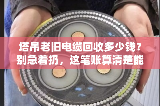 塔吊老旧电缆回收多少钱？别急着扔，这笔账算清楚能省好几万