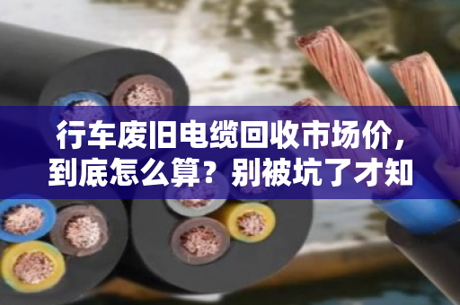 行车废旧电缆回收市场价,到底怎么算?别被坑了才知道门道 行车废旧电缆回收市场价,到底怎么算?别被坑了才知道门道