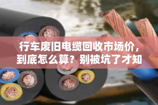 行车废旧电缆回收市场价，到底怎么算？别被坑了才知道门道