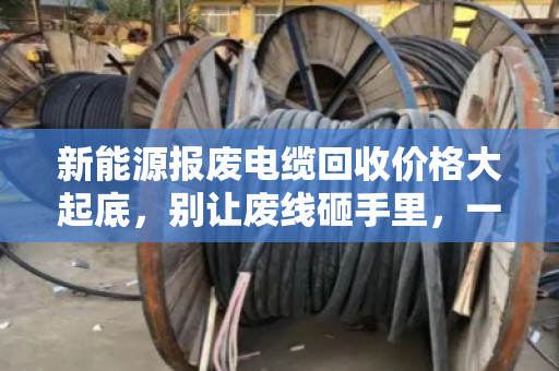 新能源报废电缆回收价格大起底,别让废线砸手里,一文看懂门道 新能源报废电缆回收价格大起底,别让废线砸手里,一文看懂门道