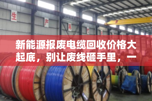 新能源报废电缆回收价格大起底,别让废线砸手里,一文看懂门道 新能源报废电缆回收价格大起底,别让废线砸手里,一文看懂门道