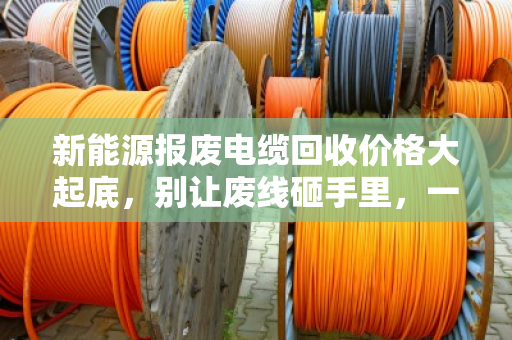 新能源报废电缆回收价格大起底，别让废线砸手里，一文看懂门道