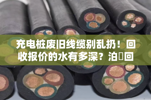 充电桩废旧线缆别乱扔！回收报价的水有多深？泊祎回收帮你一次说透