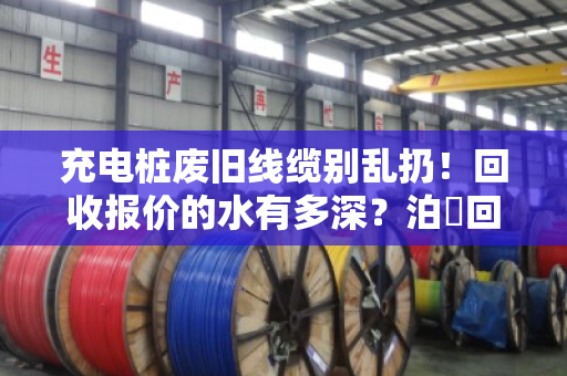 充电桩废旧线缆别乱扔！回收报价的水有多深？泊祎回收帮你一次说透