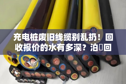 充电桩废旧线缆别乱扔！回收报价的水有多深？泊祎回收帮你一次说透