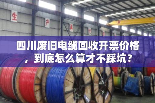 四川废旧电缆回收开票价格，到底怎么算才不踩坑？