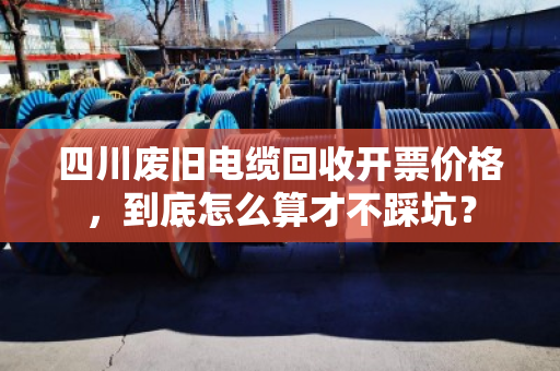 四川废旧电缆回收开票价格，到底怎么算才不踩坑？