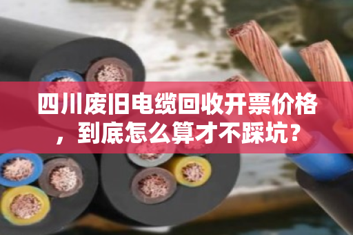 四川废旧电缆回收开票价格，到底怎么算才不踩坑？