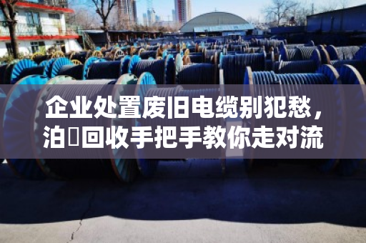 企业处置废旧电缆别犯愁,泊祎回收手把手教你走对流程、报出好价 企业处置废旧电缆别犯愁,泊祎回收手把手教你走对流程、报出好价