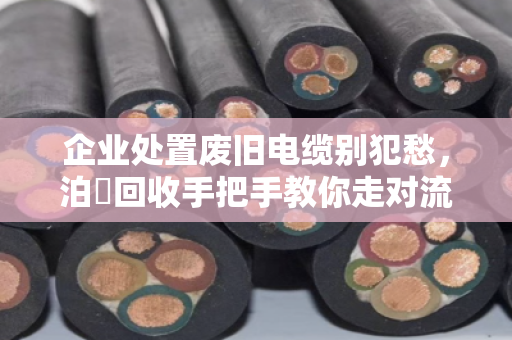 企业处置废旧电缆别犯愁，泊祎回收手把手教你走对流程、报出好价