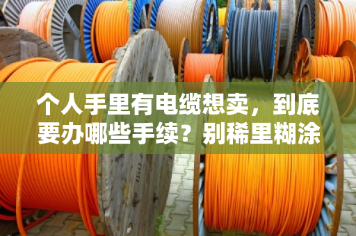 个人手里有电缆想卖,到底要办哪些手续?别稀里糊涂踩了红线 个人手里有电缆想卖,到底要办哪些手续?别稀里糊涂踩了红线