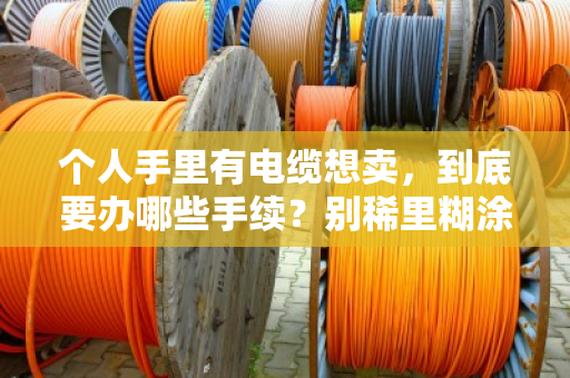 个人手里有电缆想卖,到底要办哪些手续?别稀里糊涂踩了红线 个人手里有电缆想卖,到底要办哪些手续?别稀里糊涂踩了红线