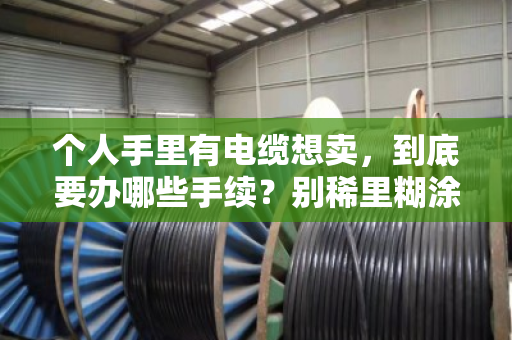 个人手里有电缆想卖，到底要办哪些手续？别稀里糊涂踩了红线