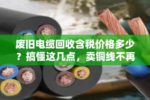 废旧电缆回收含税价格多少？搞懂这几点，卖铜线不再吃哑巴亏