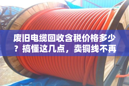 废旧电缆回收含税价格多少？搞懂这几点，卖铜线不再吃哑巴亏