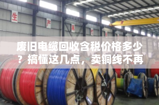 废旧电缆回收含税价格多少？搞懂这几点，卖铜线不再吃哑巴亏