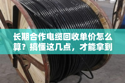 长期合作电缆回收单价怎么算？搞懂这几点，才能拿到真行情