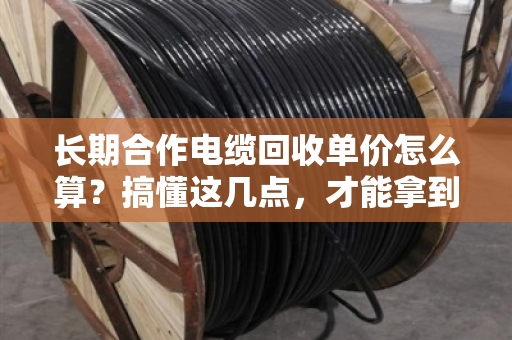 长期合作电缆回收单价怎么算？搞懂这几点，才能拿到真行情