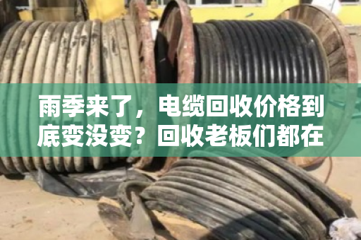 雨季来了，电缆回收价格到底变没变？回收老板们都在盯这几点