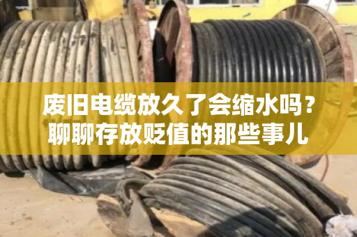 废旧电缆放久了会缩水吗?聊聊存放贬值的那些事儿 废旧电缆放久了会缩水吗?聊聊存放贬值的那些事儿