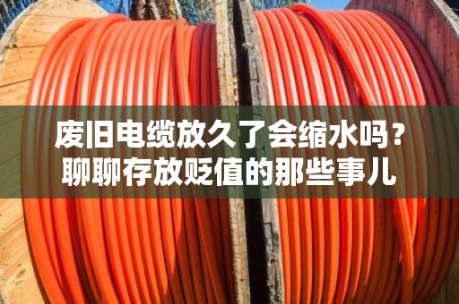 废旧电缆放久了会缩水吗?聊聊存放贬值的那些事儿 废旧电缆放久了会缩水吗?聊聊存放贬值的那些事儿