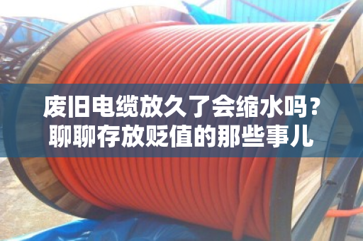 废旧电缆放久了会缩水吗？聊聊存放贬值的那些事儿