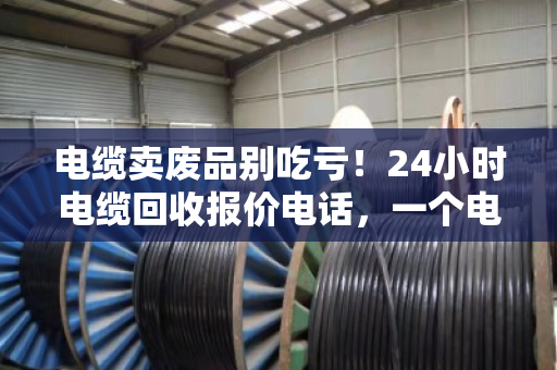 电缆卖废品别吃亏!24小时电缆回收报价电话,一个电话让废铜烂铁变真金白银 电缆卖废品别吃亏!24小时电缆回收报价电话,一个电话让废铜烂铁变真金白银