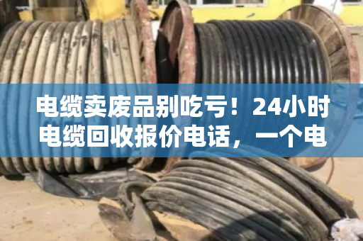 电缆卖废品别吃亏!24小时电缆回收报价电话,一个电话让废铜烂铁变真金白银 电缆卖废品别吃亏!24小时电缆回收报价电话,一个电话让废铜烂铁变真金白银
