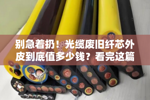 别急着扔!光缆废旧纤芯外皮到底值多少钱?看完这篇再决定 别急着扔!光缆废旧纤芯外皮到底值多少钱?看完这篇再决定