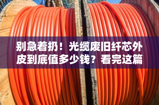 别急着扔!光缆废旧纤芯外皮到底值多少钱?看完这篇再决定 别急着扔!光缆废旧纤芯外皮到底值多少钱?看完这篇再决定