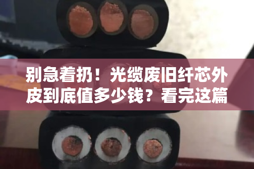 别急着扔！光缆废旧纤芯外皮到底值多少钱？看完这篇再决定