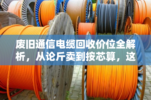 废旧通信电缆回收价位全解析，从论斤卖到按芯算，这些门道你得懂
