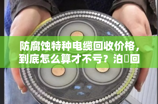 防腐蚀特种电缆回收价格,到底怎么算才不亏?泊祎回收给你交个实底 防腐蚀特种电缆回收价格,到底怎么算才不亏?泊祎回收给你交个实底
