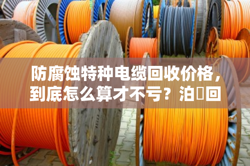 防腐蚀特种电缆回收价格，到底怎么算才不亏？泊祎回收给你交个实底