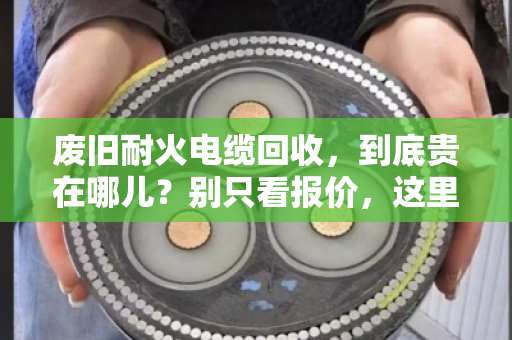 废旧耐火电缆回收，到底贵在哪儿？别只看报价，这里水很深