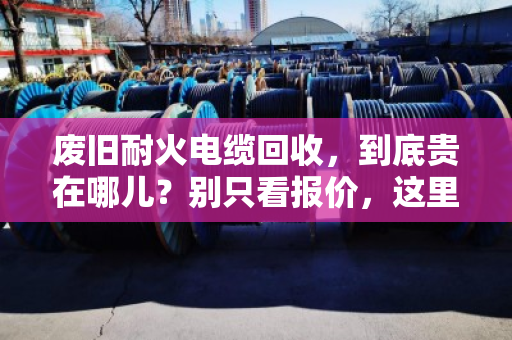 废旧耐火电缆回收，到底贵在哪儿？别只看报价，这里水很深