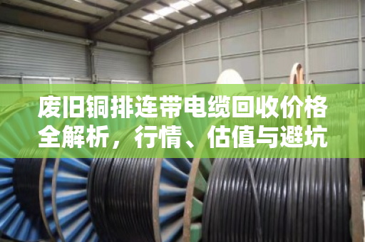 废旧铜排连带电缆回收价格全解析,行情、估值与避坑指南 废旧铜排连带电缆回收价格全解析,行情、估值与避坑指南