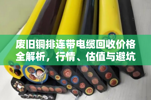 废旧铜排连带电缆回收价格全解析,行情、估值与避坑指南 废旧铜排连带电缆回收价格全解析,行情、估值与避坑指南