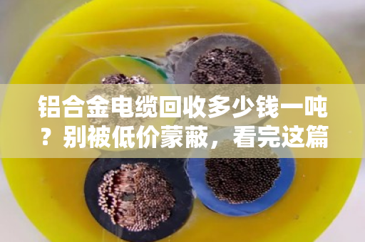 铝合金电缆回收多少钱一吨?别被低价蒙蔽,看完这篇再出手 铝合金电缆回收多少钱一吨?别被低价蒙蔽,看完这篇再出手
