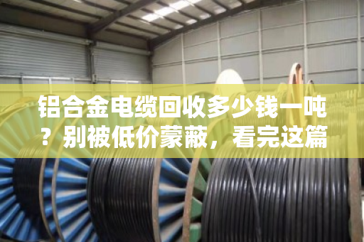 铝合金电缆回收多少钱一吨?别被低价蒙蔽,看完这篇再出手 铝合金电缆回收多少钱一吨?别被低价蒙蔽,看完这篇再出手